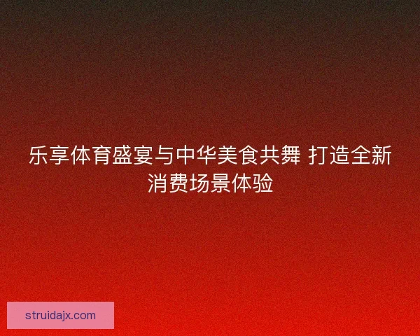 乐享体育盛宴与中华美食共舞 打造全新消费场景体验