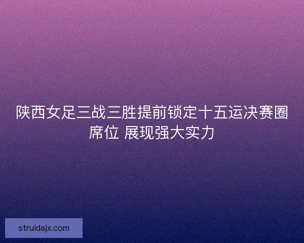 陕西女足三战三胜提前锁定十五运决赛圈席位 展现强大实力