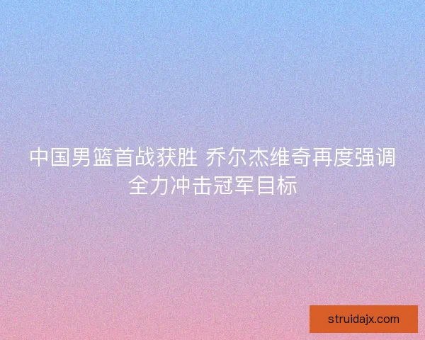 中国男篮首战获胜 乔尔杰维奇再度强调全力冲击冠军目标