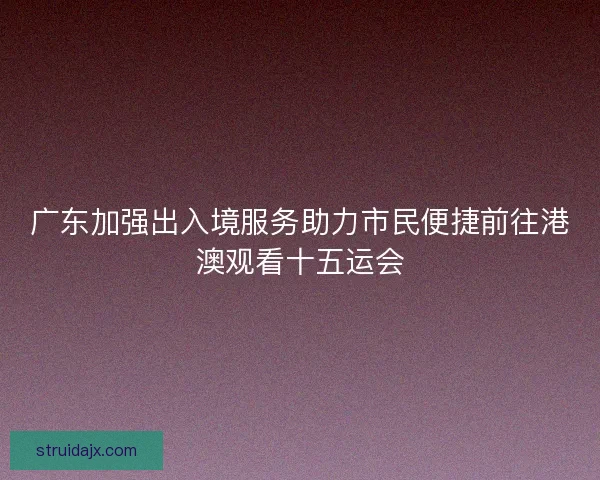 广东加强出入境服务助力市民便捷前往港澳观看十五运会