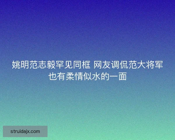 姚明范志毅罕见同框 网友调侃范大将军也有柔情似水的一面 姚明范志毅罕见同框 网友调侃范大将军也有柔情似水的一面