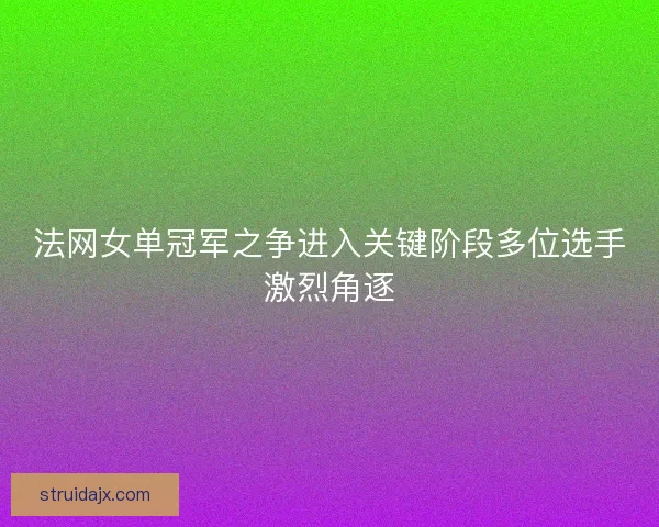 法网女单冠军之争进入关键阶段多位选手激烈角逐