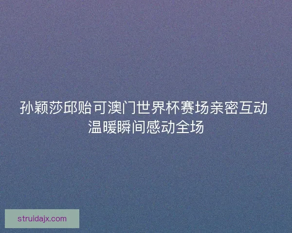 孙颖莎邱贻可澳门世界杯赛场亲密互动 温暖瞬间感动全场