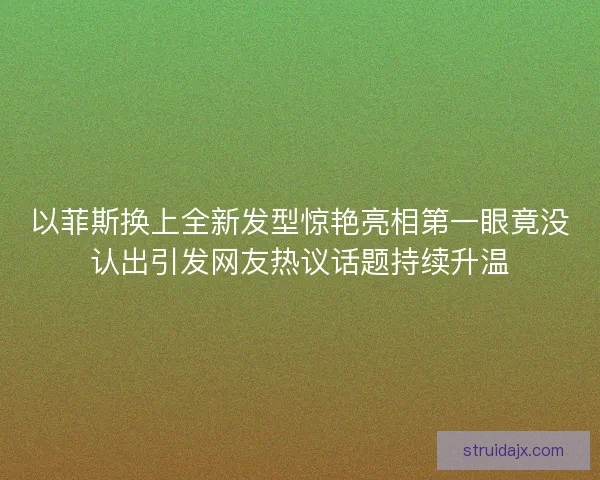以菲斯换上全新发型惊艳亮相第一眼竟没认出引发网友热议话题持续升温