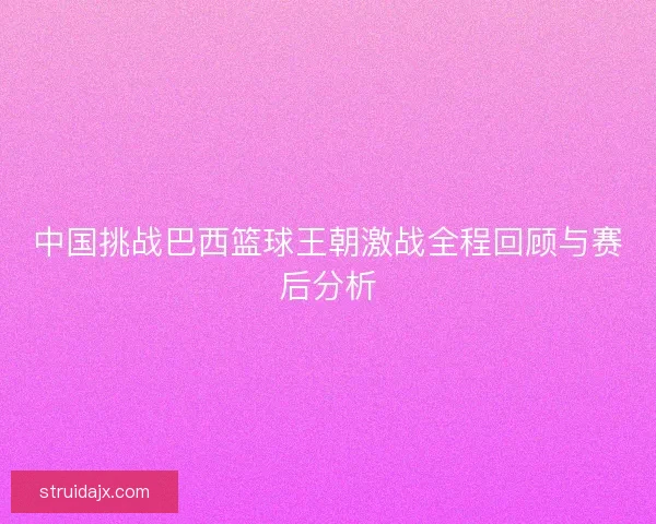 中国挑战巴西篮球王朝激战全程回顾与赛后分析 中国挑战巴西篮球王朝激战全程回顾与赛后分析