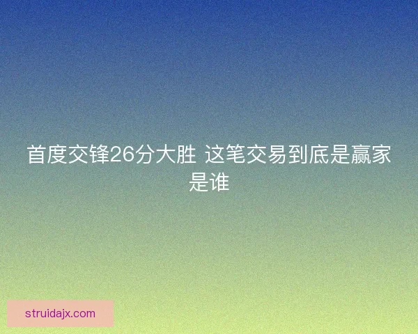 首度交锋26分大胜 这笔交易到底是赢家是谁 首度交锋26分大胜 这笔交易到底是赢家是谁